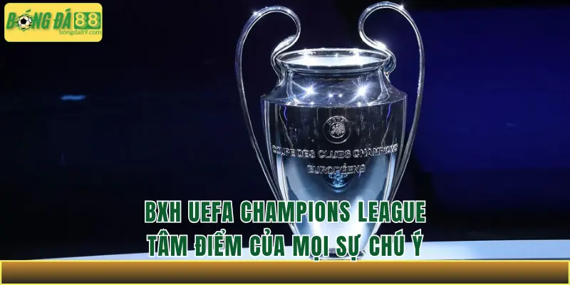 BXH UEFA Champions League – Tâm điểm của mọi sự chú ý